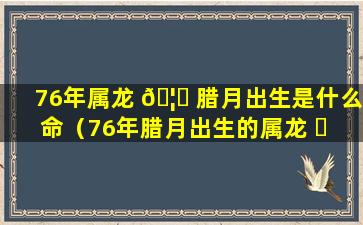 76年属龙 🦉 腊月出生是什么命（76年腊月出生的属龙 ☘ 女命运如何）